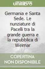 Germania e Santa Sede. Le nunziature di Pacelli tra la grande guerra e la repubblica di Weimar Ultimissimo Modello