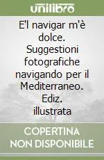 Offerta E‘l navigar m‘è dolce. Suggestioni fotografiche navigando per il Mediterraneo. Ediz. illustrata
