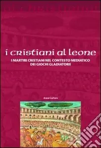 I Cristiani ai leoni. I martiri cristiani nel contesto mediatico dei giochi gladiatori Sconto