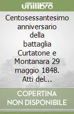Soddisfatti O Rimborsati Centosessantesimo anniversario della battaglia Curtatone e Montanara 29 maggio 1848. Atti del Convegno (Maggio, 2008)