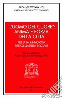 «L‘uomo del cuore» anima e forza della città. Per una rinnovata responsabilità sociale. Discorso alla città per la vigilia di sant‘Ambrogio 2007 Promozione Esclusiva
