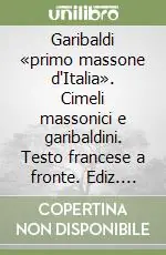 Spedito Oggi Garibaldi «primo massone d‘Italia». Cimeli massonici e garibaldini. Testo francese a fronte. Ediz. illustrata